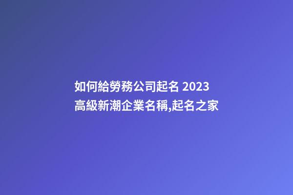 如何給勞務公司起名 2023高級新潮企業名稱,起名之家-第1張-公司起名-玄機派